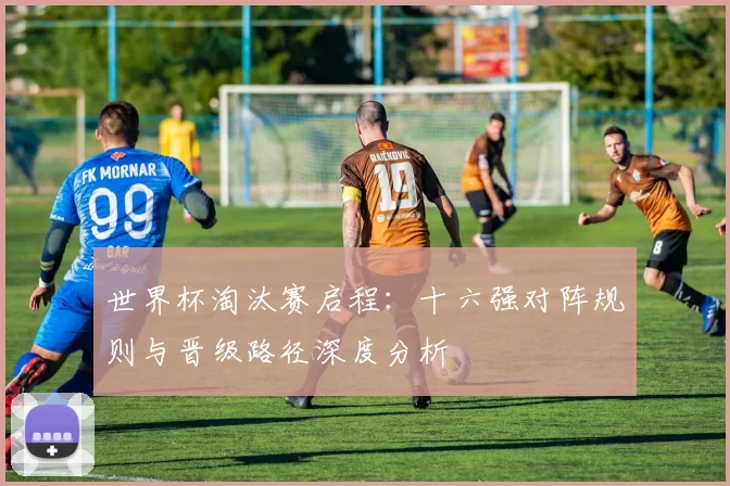 世界杯淘汰赛启程:十六强对阵规则与晋级路径深度分析