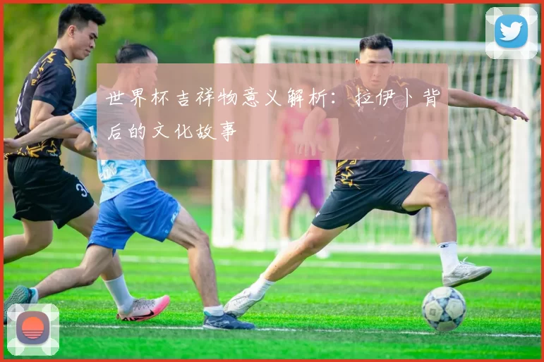 世界杯吉祥物意义解析:拉伊卜背后的文化故事