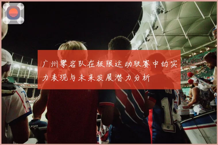 广州攀岩队在极限运动联赛中的实力表现与未来发展潜力分析