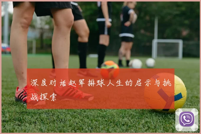 深度对话赵军排球人生的启示与挑战探索