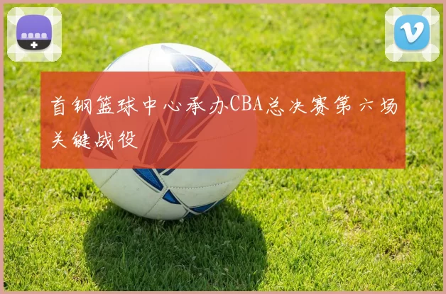 首钢篮球中心承办CBA总决赛第六场关键战役