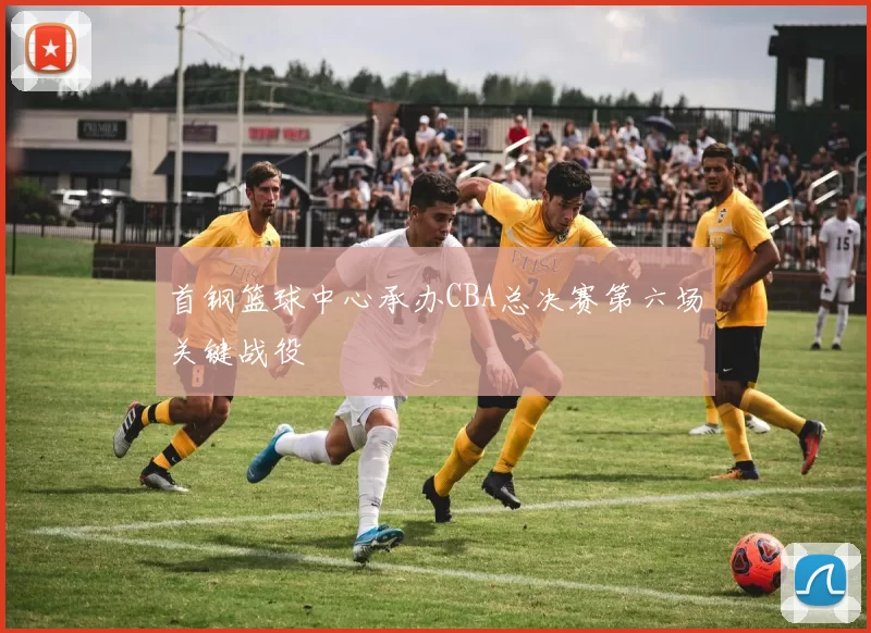 首钢篮球中心承办CBA总决赛第六场关键战役