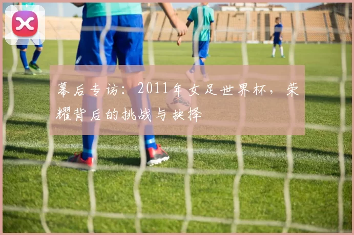 幕后专访:2011年女足世界杯,荣耀背后的挑战与抉择