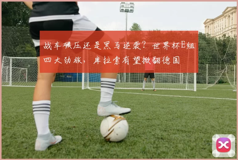 战车碾压还是黑马逆袭？世界杯E组四大劲旅，库拉索有望掀翻德国