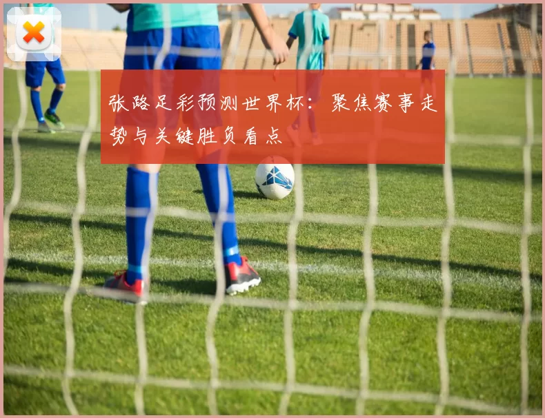 张路足彩预测世界杯：聚焦赛事走势与关键胜负看点