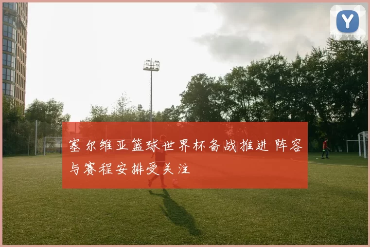 塞尔维亚篮球世界杯备战推进 阵容与赛程安排受关注