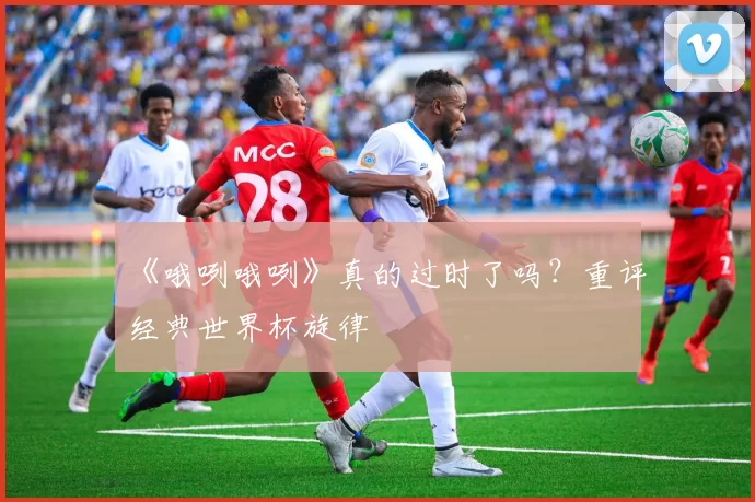 《哦咧哦咧》真的过时了吗?重评经典世界杯旋律