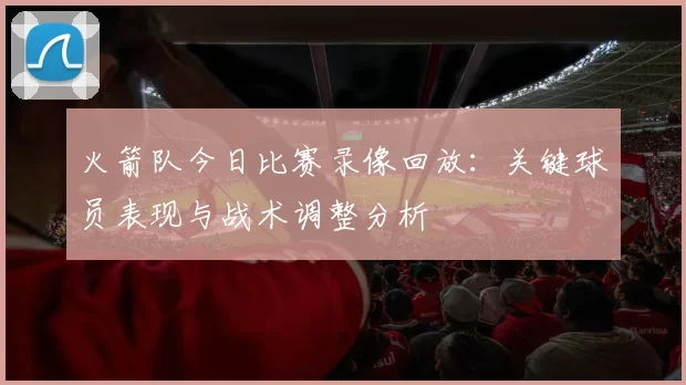 火箭队今日比赛录像回放：关键球员表现与战术调整分析