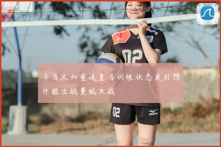卡马文加重返皇马训练状态良好预计能出战曼城决战