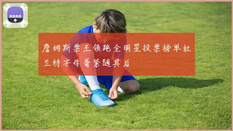 詹姆斯票王领跑全明星投票榜单杜兰特字母哥紧随其后