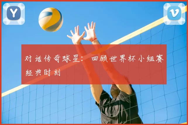 对话传奇球星:回顾世界杯小组赛经典时刻