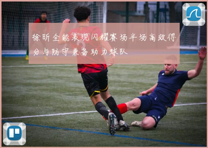 徐昕全能表现闪耀赛场半场高效得分与防守兼备助力球队