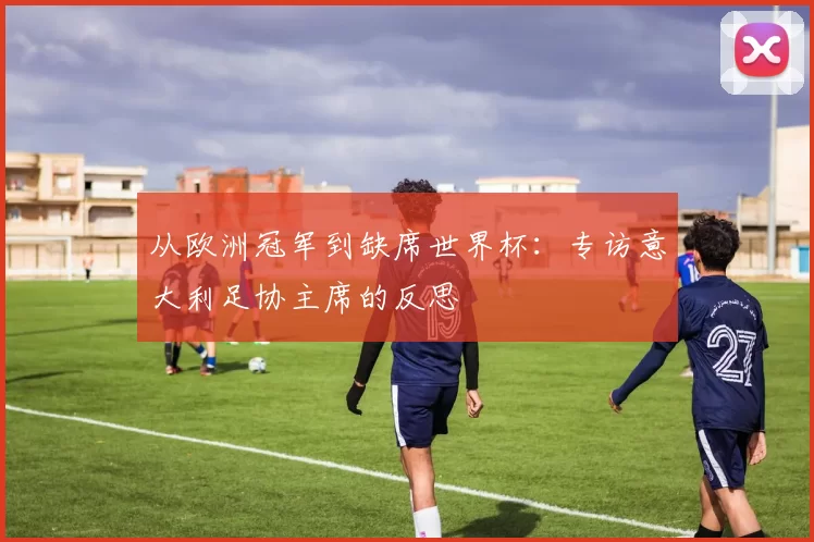 从欧洲冠军到缺席世界杯:专访意大利足协主席的反思