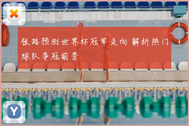张路预测世界杯冠军走向 解析热门球队争冠前景
