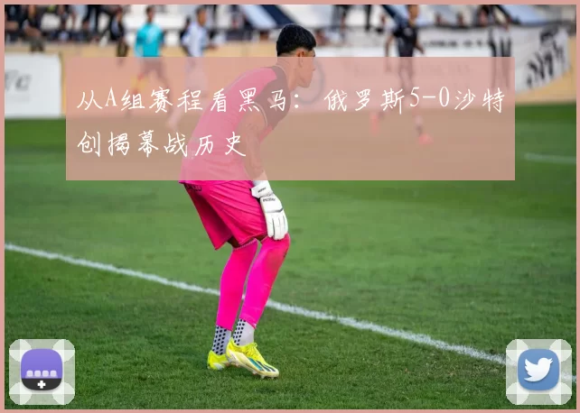 从A组赛程看黑马:俄罗斯5-0沙特创揭幕战历史