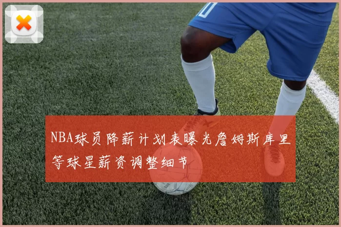 NBA球员降薪计划表曝光詹姆斯库里等球星薪资调整细节