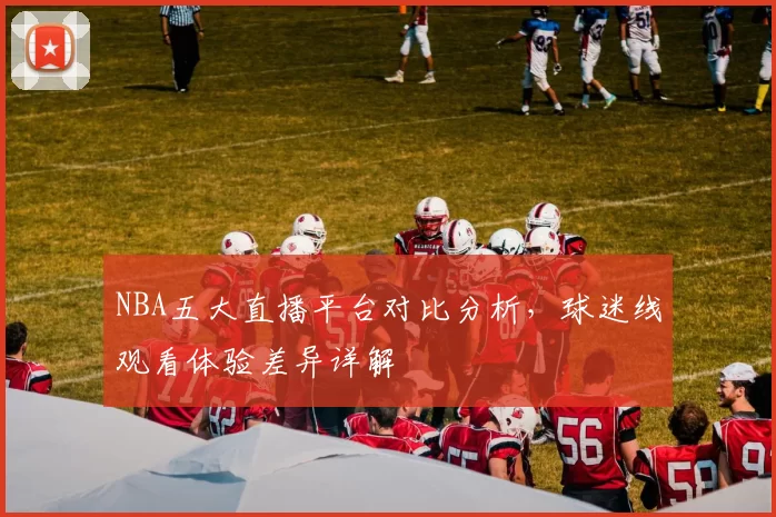 NBA五大直播平台对比分析,球迷线观看体验差异详解