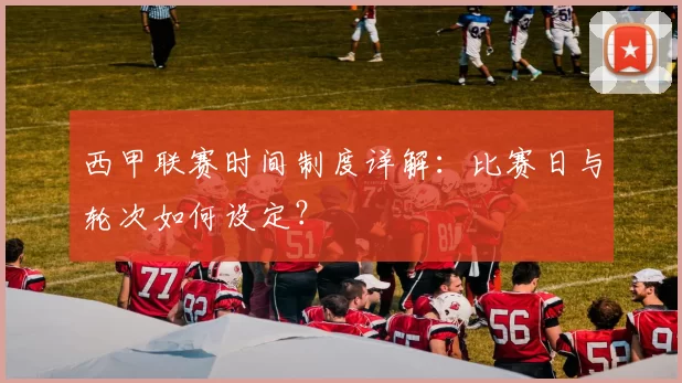 西甲联赛时间制度详解:比赛日与轮次如何设定?