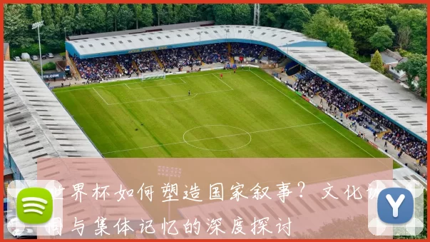 世界杯如何塑造国家叙事?文化认同与集体记忆的深度探讨