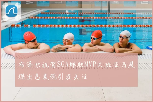 布泽尔祝贺SGA蝉联MVP文班亚马展现出色表现引发关注