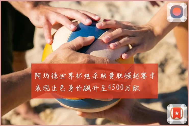 阿玛德世界杯绝杀助曼联崛起赛季表现出色身价飙升至4500万欧