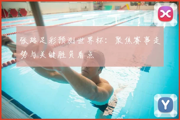 张路足彩预测世界杯：聚焦赛事走势与关键胜负看点
