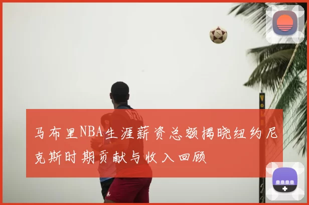 马布里NBA生涯薪资总额揭晓纽约尼克斯时期贡献与收入回顾