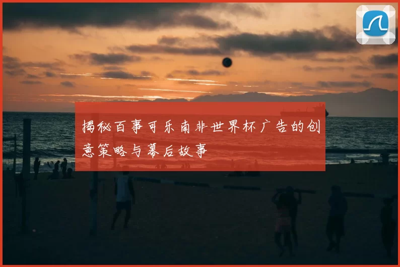 揭秘百事可乐南非世界杯广告的创意策略与幕后故事