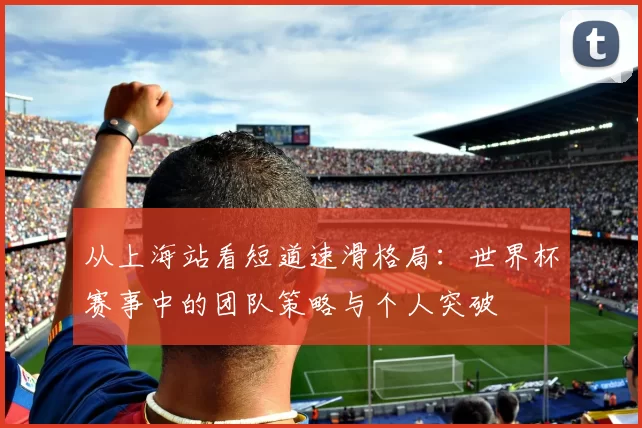 从上海站看短道速滑格局:世界杯赛事中的团队策略与个人突破
