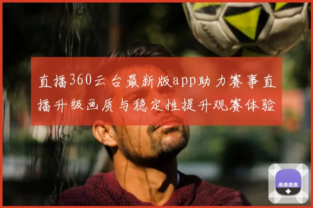直播360云台最新版app助力赛事直播升级画质与稳定性提升观赛体验