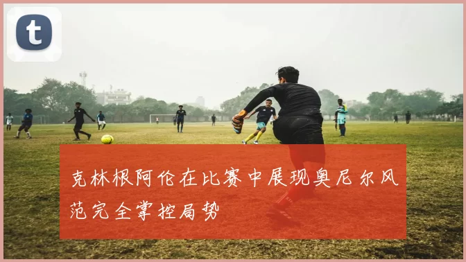 克林根阿伦在比赛中展现奥尼尔风范完全掌控局势