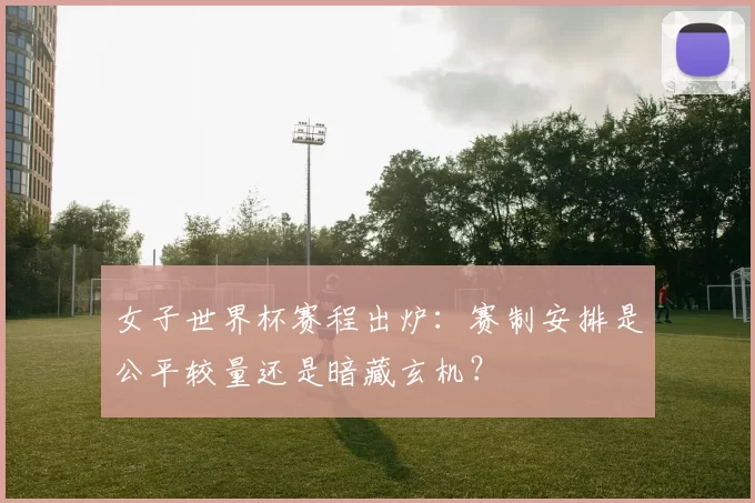 女子世界杯赛程出炉：赛制安排是公平较量还是暗藏玄机？