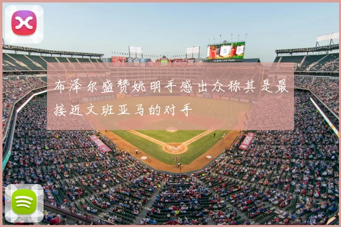 布泽尔盛赞姚明手感出众称其是最接近文班亚马的对手
