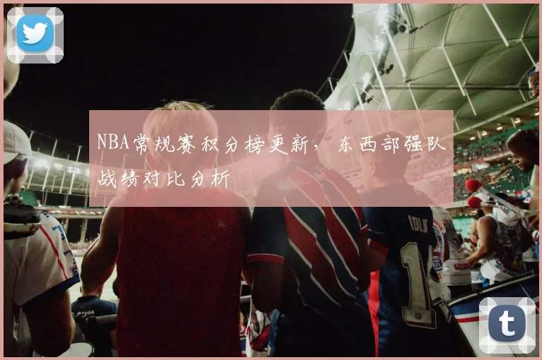 NBA常规赛积分榜更新,东西部强队战绩对比分析
