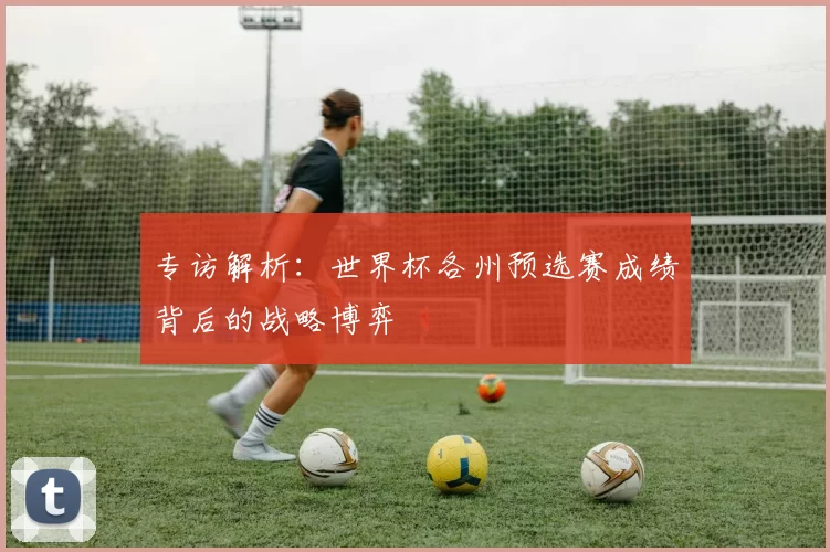专访解析:世界杯各州预选赛成绩背后的战略博弈