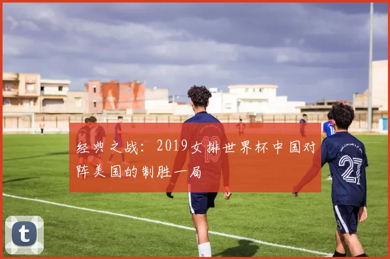 经典之战:2019女排世界杯中国对阵美国的制胜一局