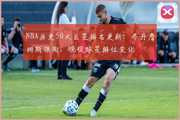 NBA历史50大巨星排名更新:乔丹詹姆斯领衔,现役球星排位变化