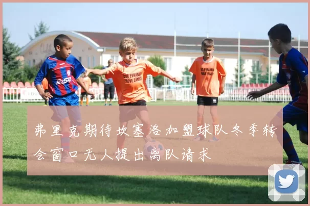 弗里克期待坎塞洛加盟球队冬季转会窗口无人提出离队请求