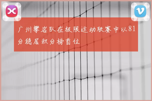 广州攀岩队在极限运动联赛中以81分稳居积分榜首位