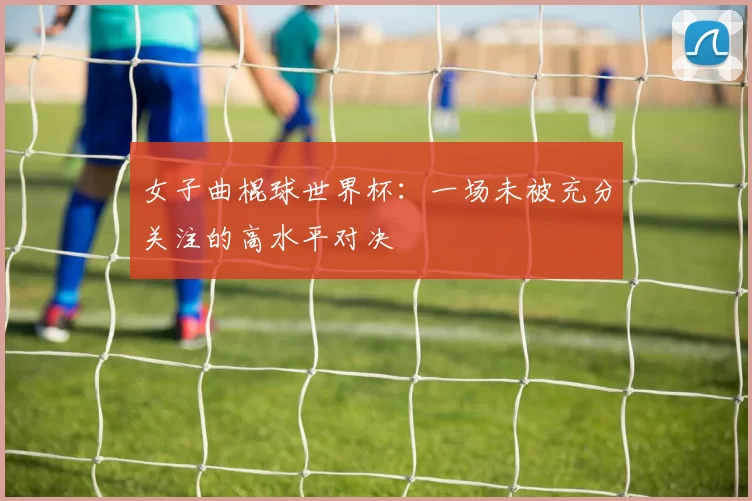 女子曲棍球世界杯：一场未被充分关注的高水平对决