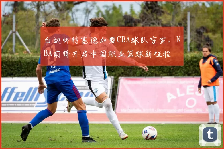 白边怀特塞德加盟CBA球队官宣,NBA前锋开启中国职业篮球新征程