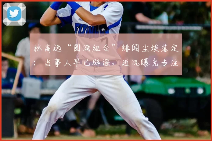 林高远“圆满组合”绯闻尘埃落定:当事人早已辟谣,近况曝光专注海外赛事