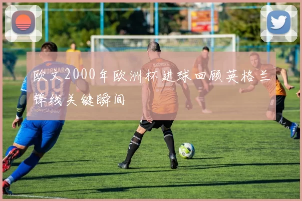欧文2000年欧洲杯进球回顾英格兰锋线关键瞬间