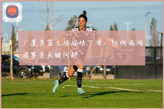 广厦男篮主场战绩下滑,防线漏洞成赛季关键问题