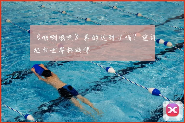 《哦咧哦咧》真的过时了吗?重评经典世界杯旋律