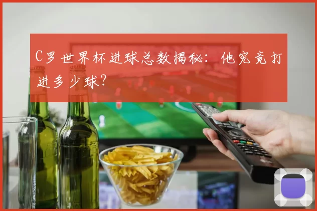 C罗世界杯进球总数揭秘：他究竟打进多少球？