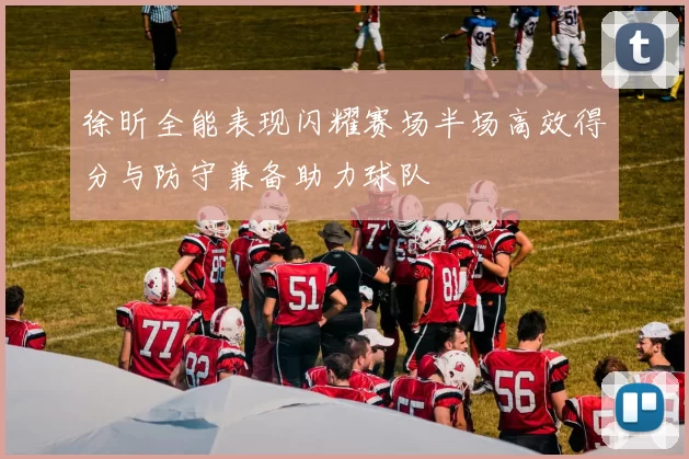 徐昕全能表现闪耀赛场半场高效得分与防守兼备助力球队