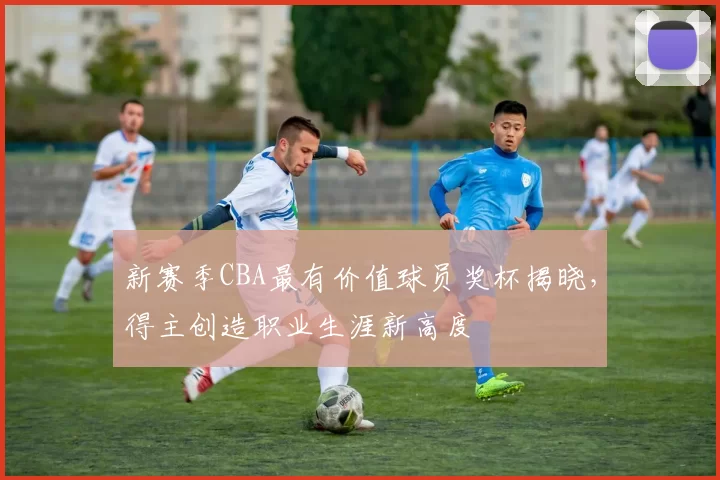 新赛季CBA最有价值球员奖杯揭晓,得主创造职业生涯新高度