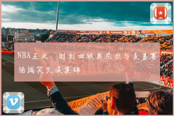 NBA五大囧时刻回顾奥尼尔与麦基赛场搞笑失误集锦