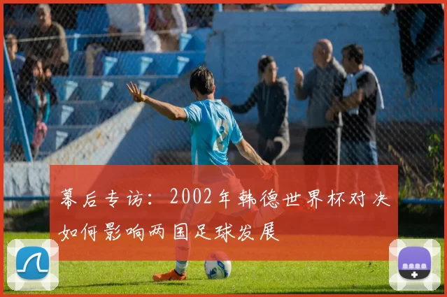 幕后专访:2002年韩德世界杯对决如何影响两国足球发展